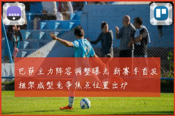 巴萨主力阵容调整曝光 新赛季首发框架成型竞争焦点位置出炉