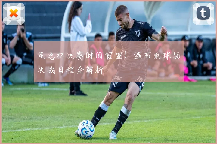足总杯决赛时间官宣！温布利球场决战日程全解析