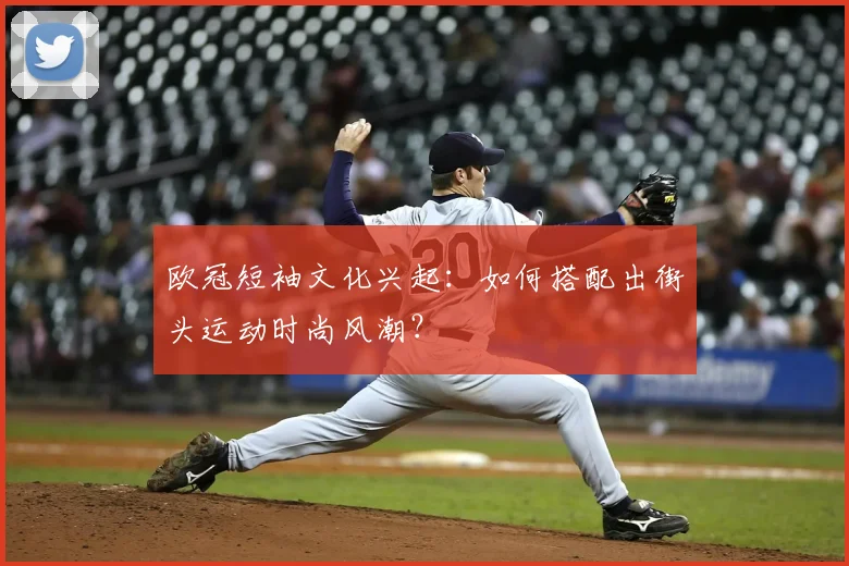 欧冠短袖文化兴起：如何搭配出街头运动时尚风潮？