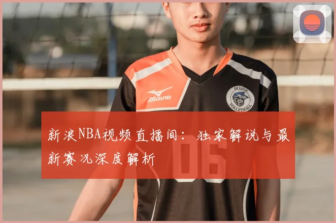 新浪NBA视频直播间：独家解说与最新赛况深度解析