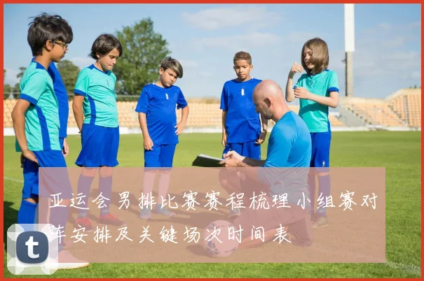 亚运会男排比赛赛程梳理小组赛对阵安排及关键场次时间表