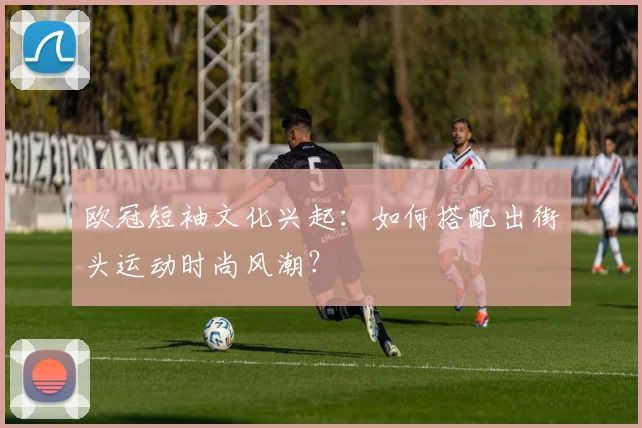 欧冠短袖文化兴起：如何搭配出街头运动时尚风潮？