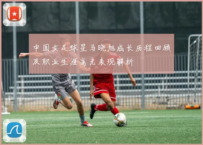 中国女足球星马晓旭成长历程回顾及职业生涯高光表现解析