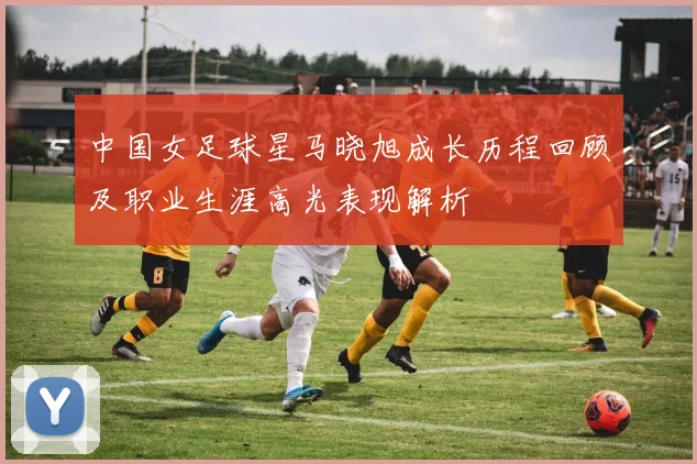 中国女足球星马晓旭成长历程回顾及职业生涯高光表现解析