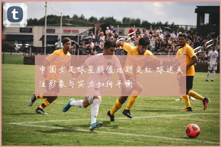中国女足球星颜值话题走红 球迷关注形象与实力如何平衡