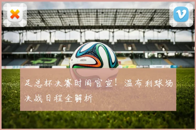 足总杯决赛时间官宣！温布利球场决战日程全解析