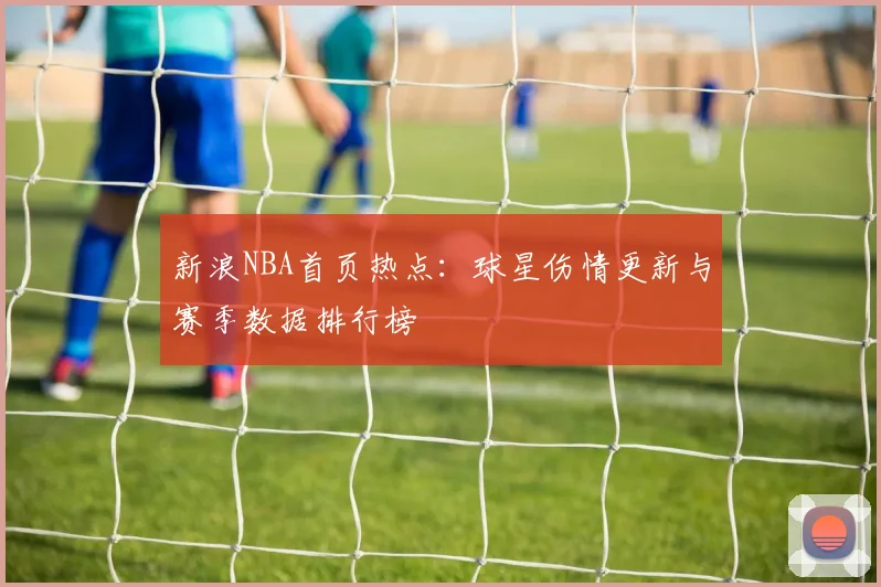 新浪NBA首页热点：球星伤情更新与赛季数据排行榜